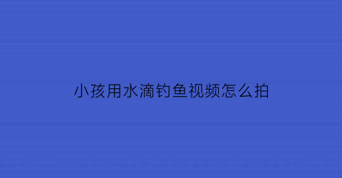 小孩用水滴钓鱼视频怎么拍(小孩儿钓鱼的视频)