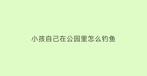 小孩自己在公园里怎么钓鱼(小孩在公园玩)