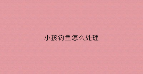 小孩钓鱼怎么处理(小孩子钓大鱼)