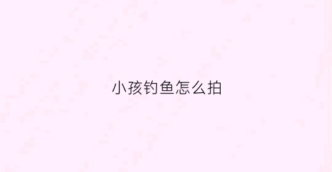 小孩钓鱼怎么拍(小孩钓鱼怎么拍照好看)