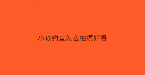 小孩钓鱼怎么拍摄好看(小孩钓鱼怎么拍摄好看呢)