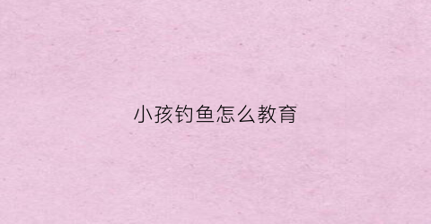 小孩钓鱼怎么教育(小孩子钓大鱼)
