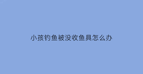 小孩钓鱼被没收鱼具怎么办(钓鱼被孩子推下视频)