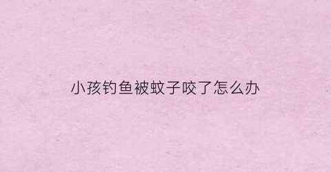 小孩钓鱼被蚊子咬了怎么办(去钓鱼被蚊虫咬了很多包)