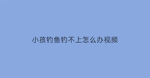 小孩钓鱼钓不上怎么办视频(小孩钓鱼怎么收费)