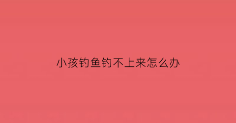 “小孩钓鱼钓不上来怎么办(小孩钓鱼钓不上来怎么办呀)