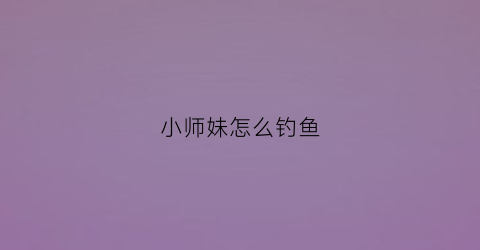 小师妹怎么钓鱼(小师妹怎么培养)