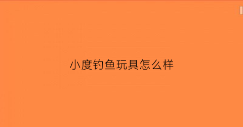 小度钓鱼玩具怎么样(小度钓鱼玩具怎么样好用吗)