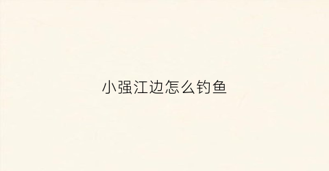 小强江边怎么钓鱼(小强垂钓园)