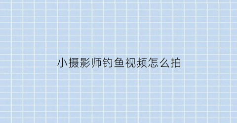 小摄影师钓鱼视频怎么拍(拍摄钓鱼视频用什么设备好)