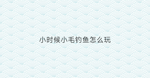 小时候小毛钓鱼怎么玩(小时候的毛毛)