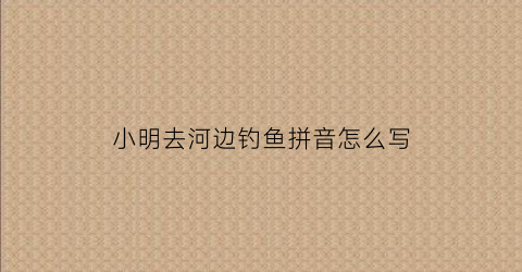 小明去河边钓鱼拼音怎么写(看图说话小明在河边钓鱼简单的写几句)