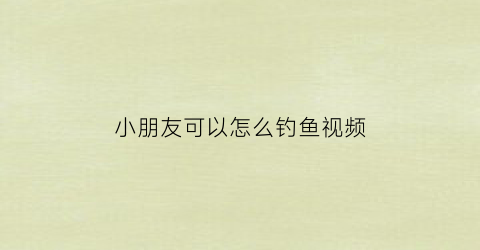 小朋友可以怎么钓鱼视频(小孩钓鱼视频玩具视频)