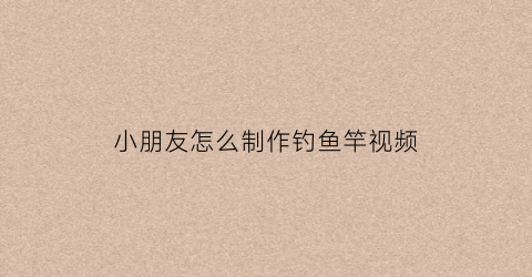 小朋友怎么制作钓鱼竿视频(幼儿手工钓鱼竿的做法)
