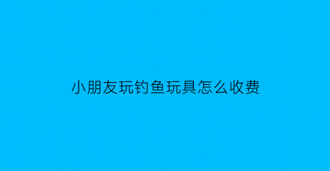 小朋友玩钓鱼玩具怎么收费(儿童玩钓鱼玩具的好处)