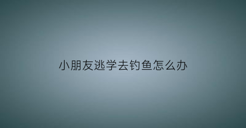 “小朋友逃学去钓鱼怎么办(孩子逃学家长怎样说教)