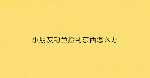 小朋友钓鱼捡到东西怎么办(小朋友钓鱼捡到东西怎么办呢)
