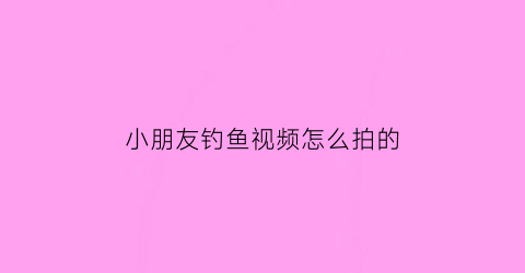 “小朋友钓鱼视频怎么拍的(小朋友钓鱼视频野钓大鱼视频)