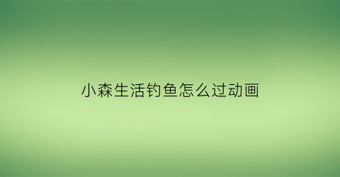 小森生活钓鱼怎么过动画(小森生活钓鱼)