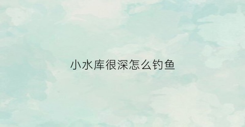 小水库很深怎么钓鱼(水库水深怎么钓鱼)