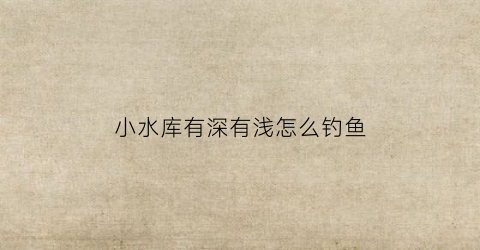 小水库有深有浅怎么钓鱼(水库很深)
