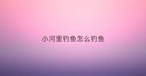 小河里钓鱼怎么钓鱼(小河里怎么钓大鱼)