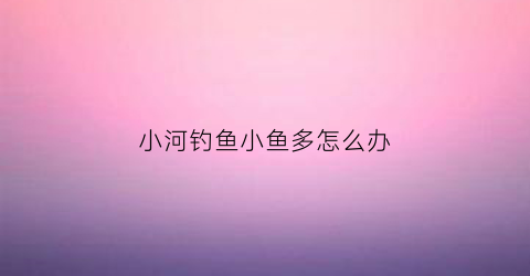 “小河钓鱼小鱼多怎么办(小河的鱼怎么钓)