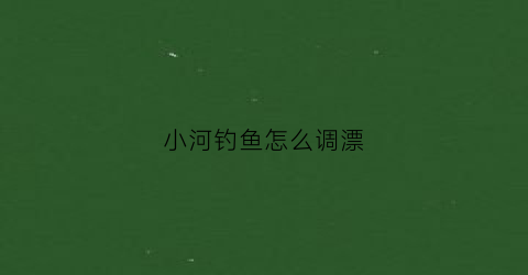 小河钓鱼怎么调漂(小河钓小鱼技巧)
