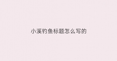 “小溪钓鱼标题怎么写的(小溪钓鱼标题怎么写的好)