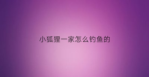 “小狐狸一家怎么钓鱼的(小狐狸一家第二季做新房子的图片)