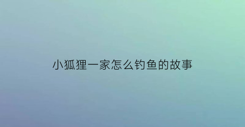小狐狸一家怎么钓鱼的故事(小狐狸钓鱼怎么写作文)