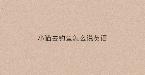小猫去钓鱼怎么说英语(小猫去钓鱼小猫去钓鱼钓呀钓呀钓了许多鱼)