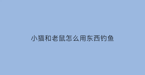 “小猫和老鼠怎么用东西钓鱼(猫和老鼠钓鱼记)