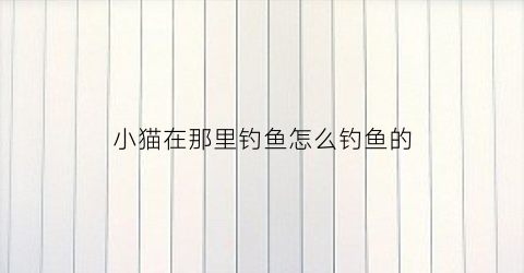 小猫在那里钓鱼怎么钓鱼的(小猫是怎么钓鱼的最后钓到鱼了吗)