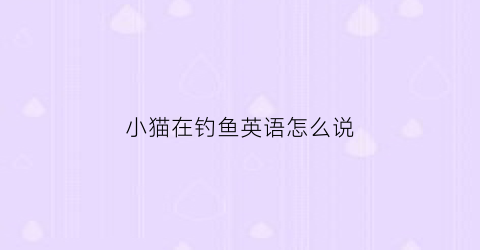 “小猫在钓鱼英语怎么说(小猫在钓鱼英语怎么说怎么写)