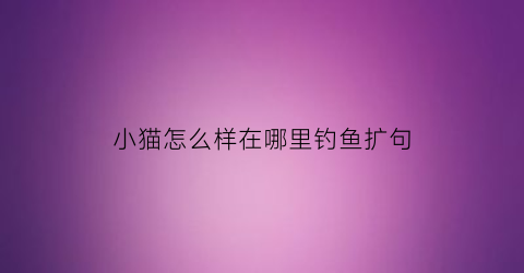 小猫怎么样在哪里钓鱼扩句(小猫怎么钓鱼造句)