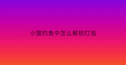 小猫钓鱼中怎么解锁灯泡