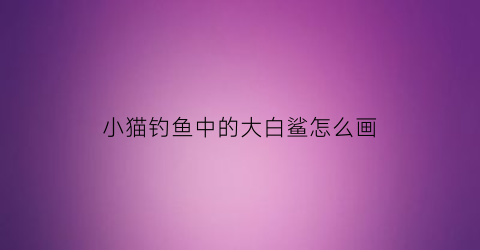 小猫钓鱼中的大白鲨怎么画(小猫钓鱼中的大白鲨怎么画的)