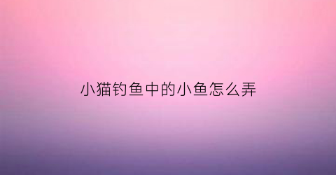 “小猫钓鱼中的小鱼怎么弄(小猫钓鱼中的小鱼怎么弄出来)