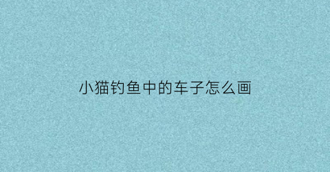 “小猫钓鱼中的车子怎么画(小猫钓鱼中的车子怎么画好看)