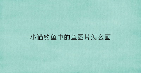 小猫钓鱼中的鱼图片怎么画(小猫钓鱼中的鱼图片怎么画的)