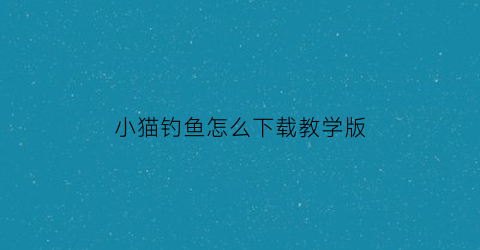 “小猫钓鱼怎么下载教学版(小猫钓鱼怎么下载教学版软件)