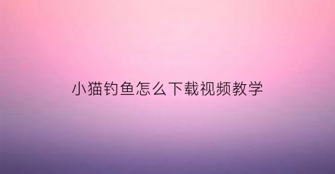 小猫钓鱼怎么下载视频教学(小猫钓鱼免费下载安装)