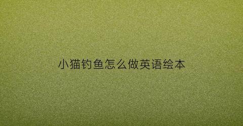 小猫钓鱼怎么做英语绘本(小猫钓鱼英语版)