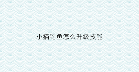 小猫钓鱼怎么升级技能(小猫钓鱼怎么升到十级以上)