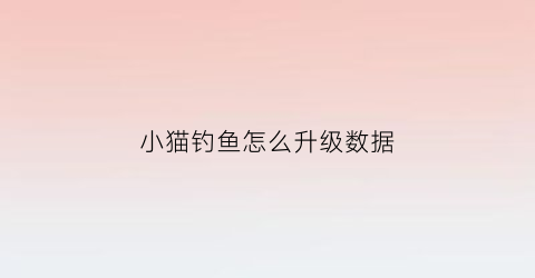 小猫钓鱼怎么升级数据(小猫钓鱼修改版怎么得到船手机版)