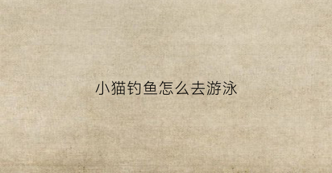 小猫钓鱼怎么去游泳