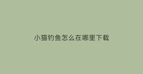 “小猫钓鱼怎么在哪里下载(小猫钓鱼下载链接)