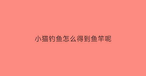 “小猫钓鱼怎么得到鱼竿呢(小猫钓鱼怎么得到鱼竿呢)