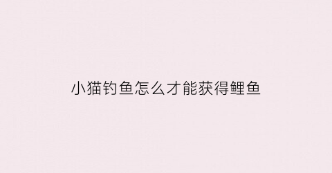 小猫钓鱼怎么才能获得鲤鱼(小猫钓鱼怎么才能获得鲤鱼的皮肤)